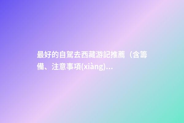 最好的自駕去西藏游記推薦（含籌備、注意事項(xiàng)、自駕路線等）